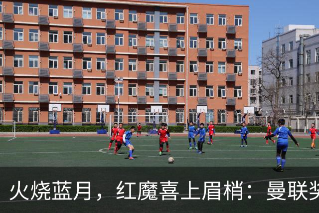 火烧蓝月，红魔喜上眉梢：曼联奖杯梦在燃烧？