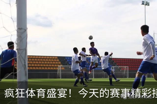 疯狂体育盛宴！今天的赛事精彩接力等你来看